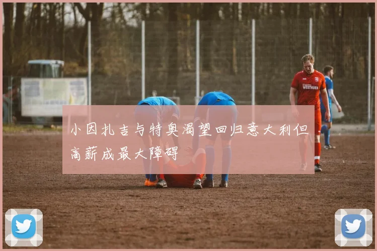 小因扎吉与特奥渴望回归意大利但高薪成最大障碍