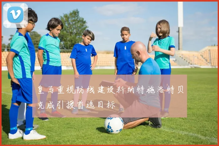 皇马重视防线建设科纳特施洛特贝克成引援首选目标