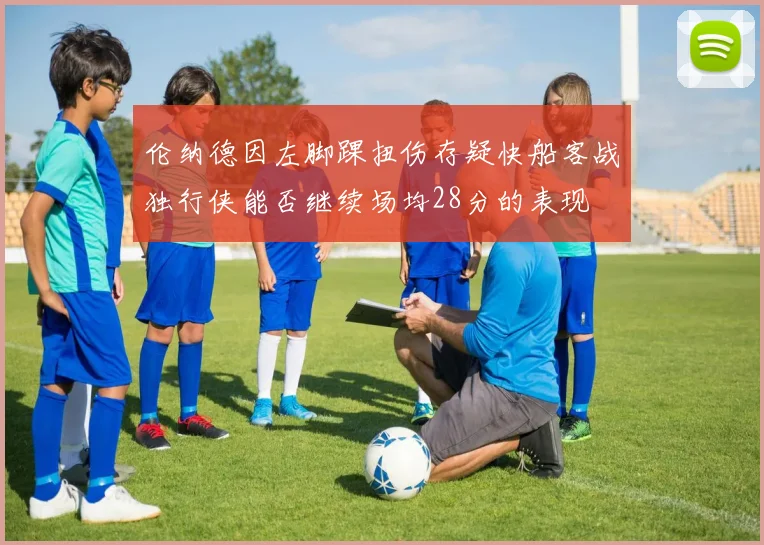 伦纳德因左脚踝扭伤存疑快船客战独行侠能否继续场均28分的表现