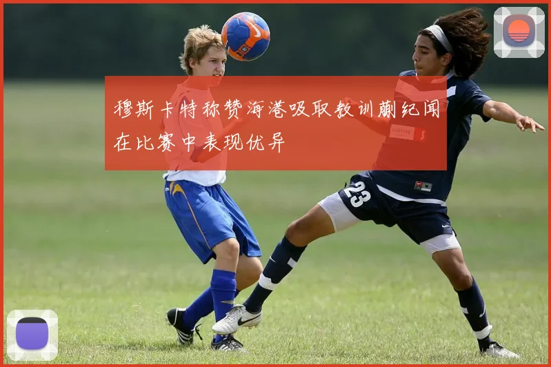 穆斯卡特称赞海港吸取教训蒯纪闻在比赛中表现优异