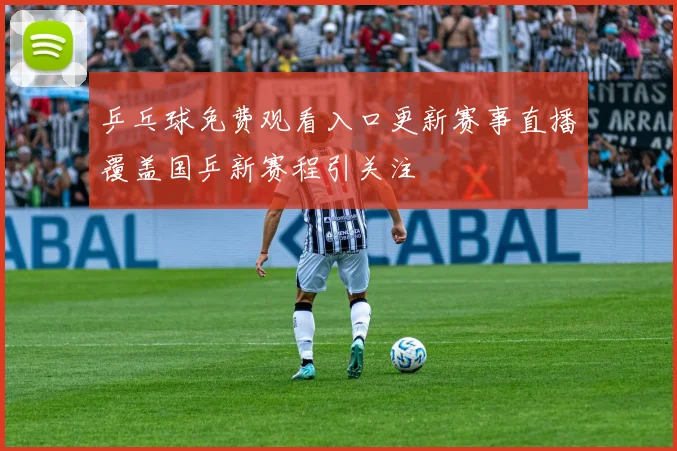 乒乓球免费观看入口更新赛事直播覆盖国乒新赛程引关注